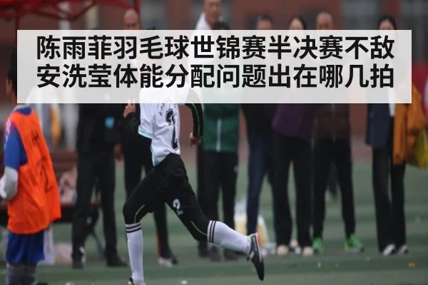 陈雨菲羽毛球世锦赛半决赛不敌安洗莹体能分配问题出在哪几拍（kaiyun）